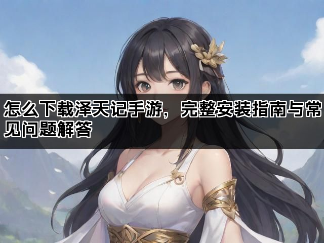 怎么下载泽天记手游，完整安装指南与常见问题解答