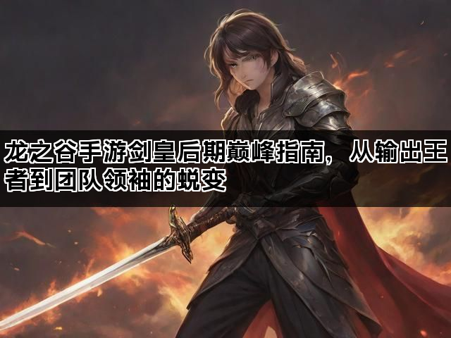 龙之谷手游剑皇后期巅峰指南，从输出王者到团队领袖的蜕变