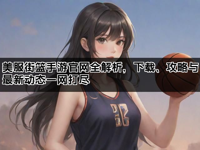 美服街篮手游官网全解析,下载、攻略与最新动态一网打尽 美服街篮手游官网全解析,下载、攻略与最新动态一网打尽