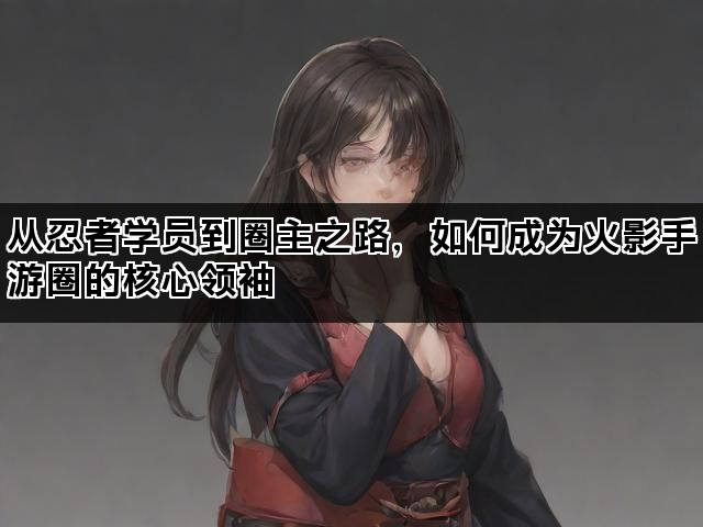 从忍者学员到圈主之路,如何成为火影手游圈的核心领袖 从忍者学员到圈主之路,如何成为火影手游圈的核心领袖