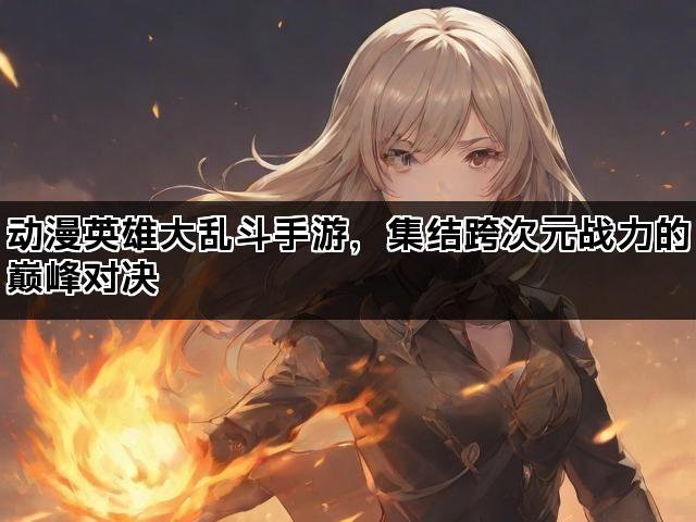 动漫英雄大乱斗手游，集结跨次元战力的巅峰对决