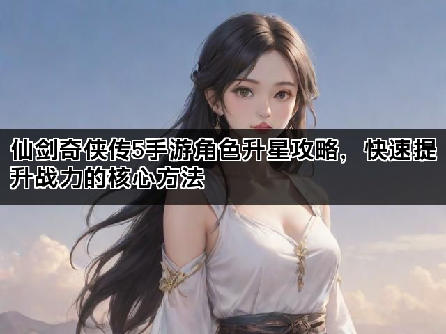 仙剑奇侠传5手游角色升星攻略，快速提升战力的核心方法