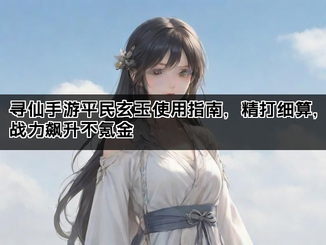 寻仙手游平民玄玉使用指南,精打细算,战力飙升不氪金 寻仙手游平民玄玉使用指南,精打细算,战力飙升不氪金