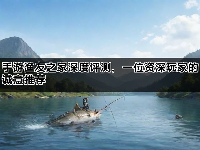 手游渔友之家深度评测，一位资深玩家的诚意推荐