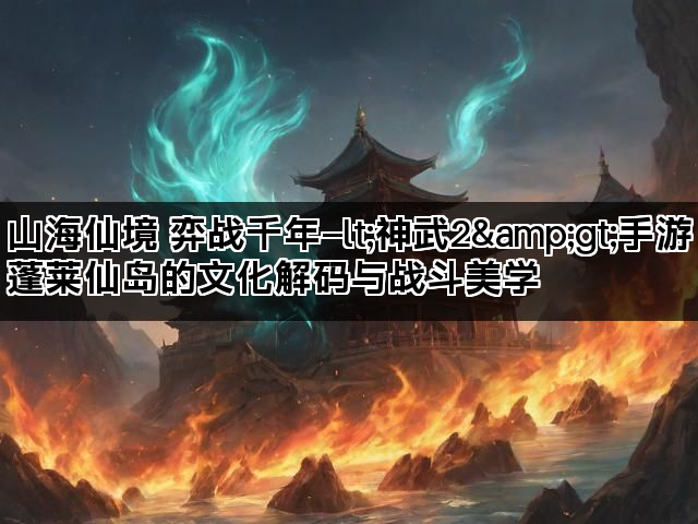 山海仙境 弈战千年—lt;神武2&gt;手游蓬莱仙岛的文化解码与战斗美学