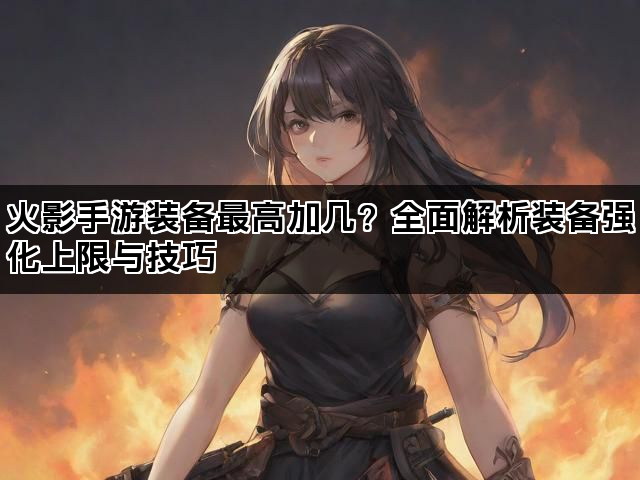 火影手游装备最高加几？全面解析装备强化上限与技巧