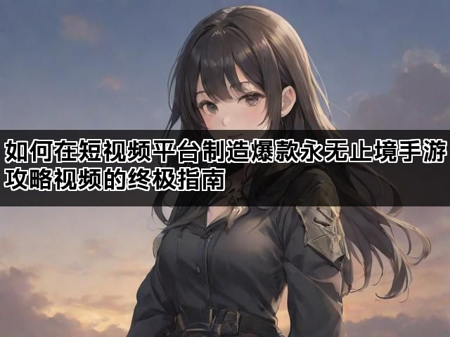 如何在短视频平台制造爆款永无止境手游攻略视频的终极指南