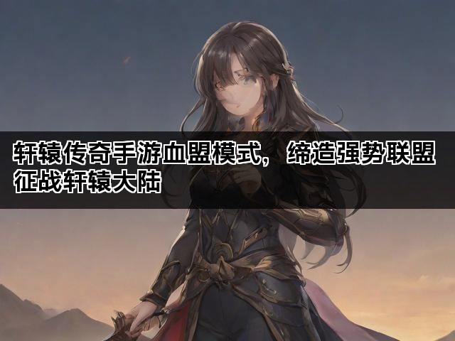 轩辕传奇手游血盟模式，缔造强势联盟 征战轩辕大陆