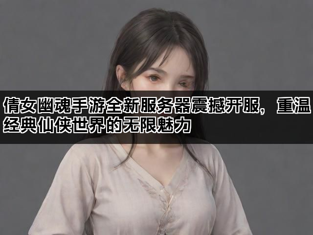 倩女幽魂手游全新服务器震撼开服，重温经典仙侠世界的无限魅力