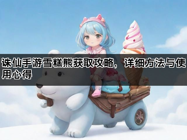 诛仙手游雪糕熊获取攻略，详细方法与使用心得