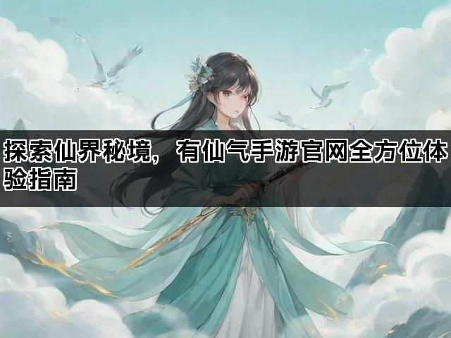 探索仙界秘境，有仙气手游官网全方位体验指南