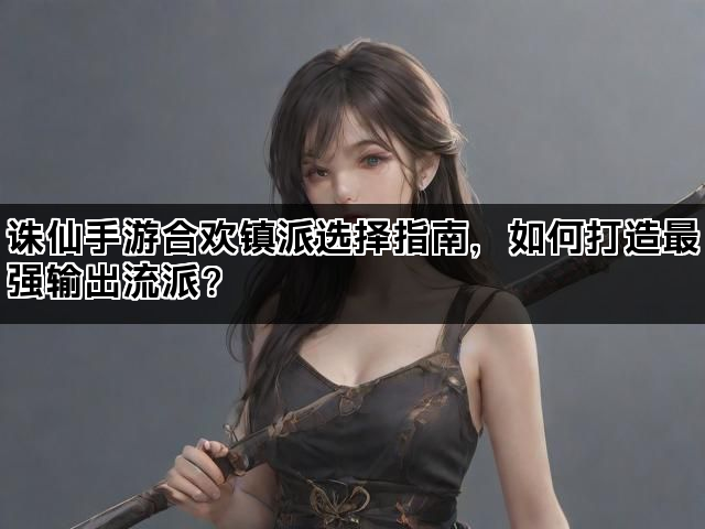 诛仙手游合欢镇派选择指南，如何打造最强输出流派？