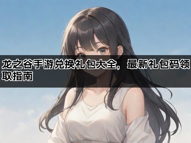 龙之谷手游兑换礼包大全，最新礼包码领取指南