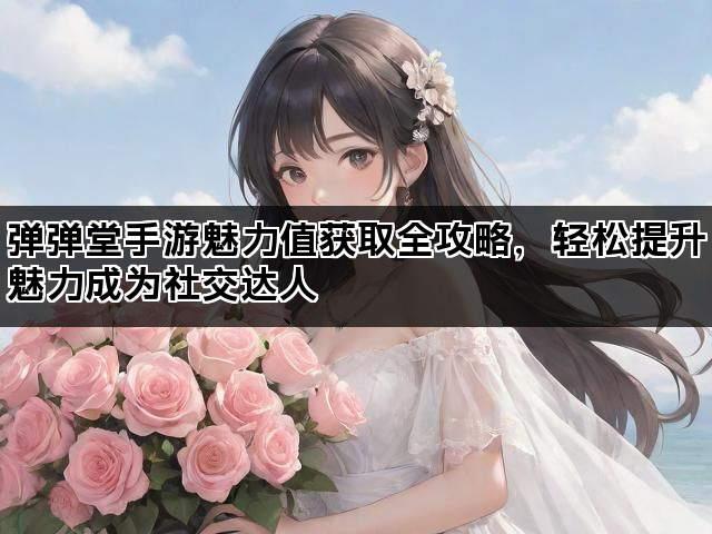 弹弹堂手游魅力值获取全攻略，轻松提升魅力成为社交达人