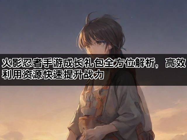 火影忍者手游成长礼包全方位解析，高效利用资源快速提升战力