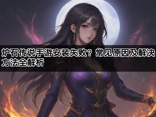 炉石传说手游安装失败?常见原因及解决方法全解析 炉石传说手游安装失败?常见原因及解决方法全解析