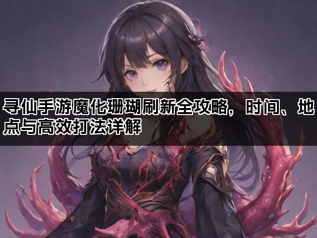 寻仙手游魔化珊瑚刷新全攻略，时间、地点与高效打法详解