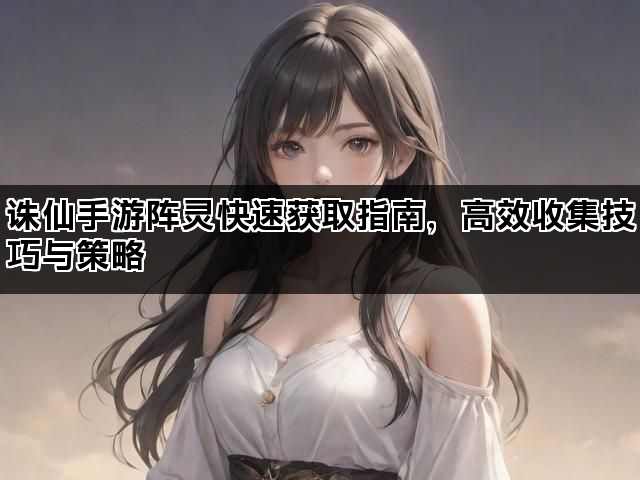 诛仙手游阵灵快速获取指南，高效收集技巧与策略