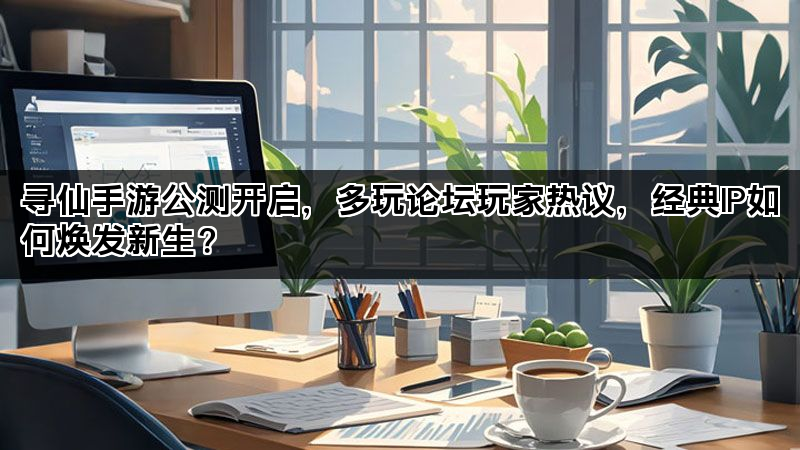 寻仙手游公测开启，多玩论坛玩家热议，经典IP如何焕发新生？