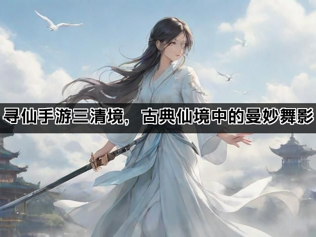 寻仙手游三清境，古典仙境中的曼妙舞影