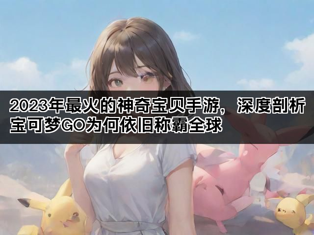 2023年最火的神奇宝贝手游，深度剖析宝可梦GO为何依旧称霸全球