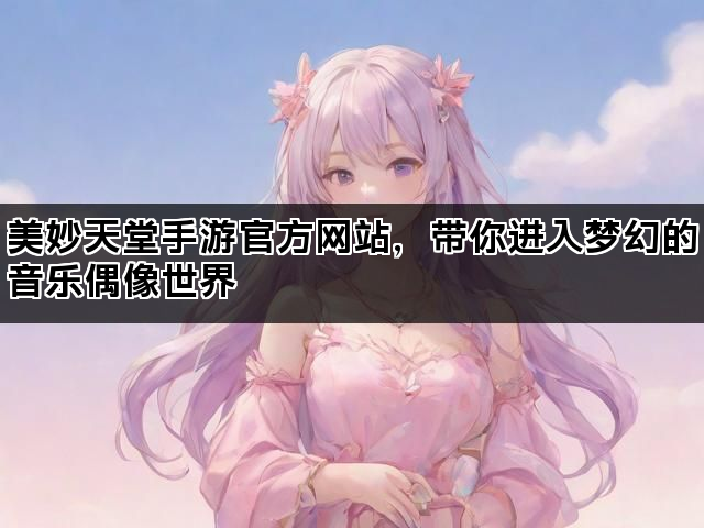美妙天堂手游官方网站，带你进入梦幻的音乐偶像世界