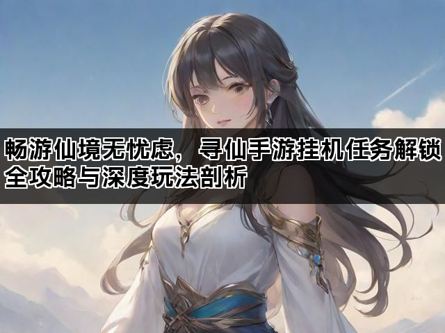 畅游仙境无忧虑，寻仙手游挂机任务解锁全攻略与深度玩法剖析