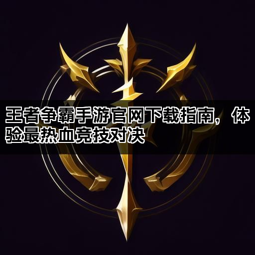 王者争霸手游官网下载指南，体验最热血竞技对决