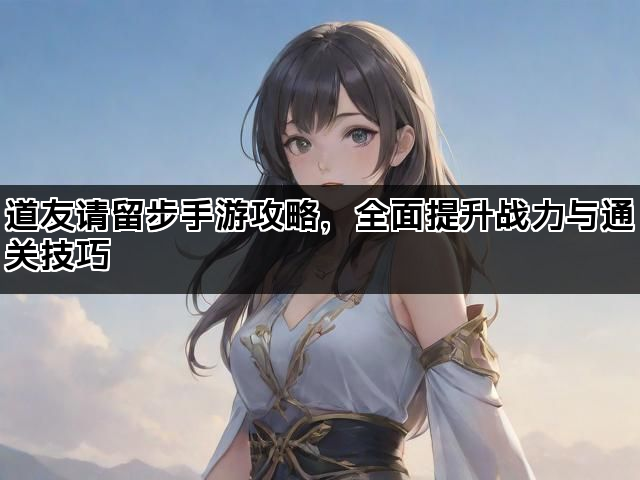 道友请留步手游攻略，全面提升战力与通关技巧