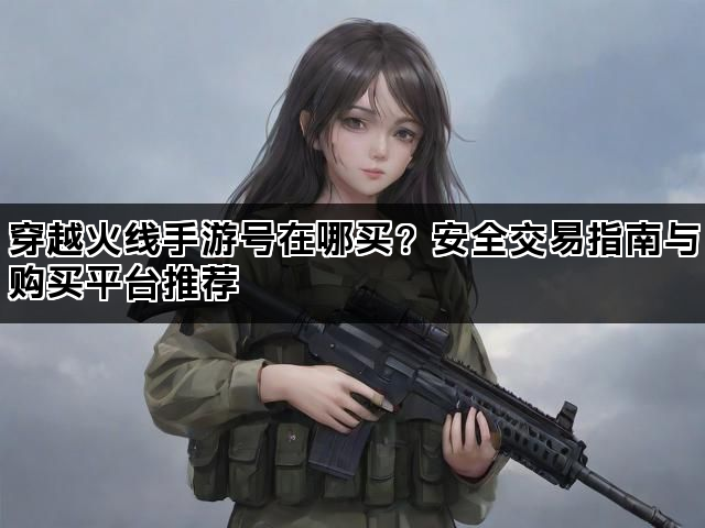 穿越火线手游号在哪买？安全交易指南与购买平台推荐