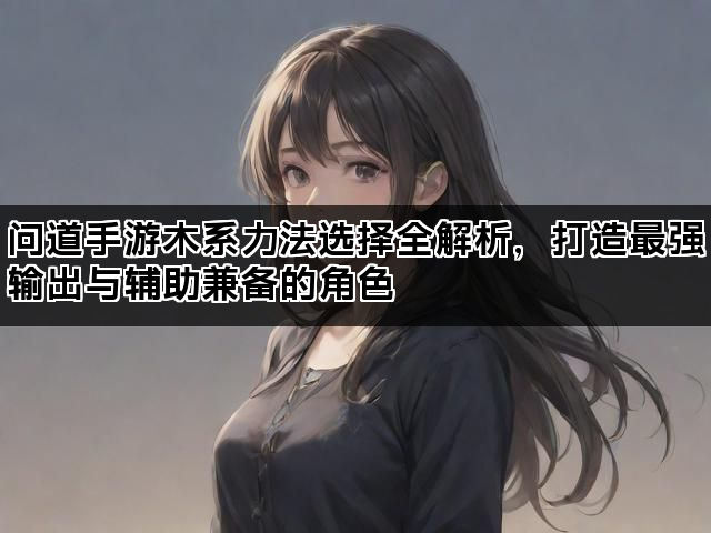 问道手游木系力法选择全解析,打造最强输出与辅助兼备的角色 问道手游木系力法选择全解析,打造最强输出与辅助兼备的角色