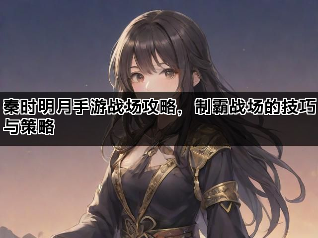 秦时明月手游战场攻略，制霸战场的技巧与策略