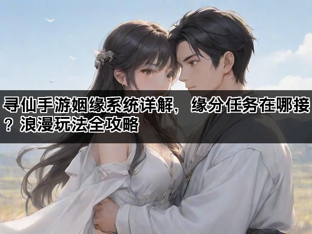 寻仙手游姻缘系统详解，缘分任务在哪接？浪漫玩法全攻略