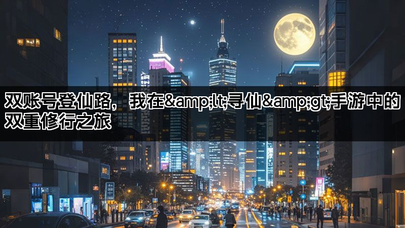 双账号登仙路，我在&lt;寻仙&gt;手游中的双重修行之旅