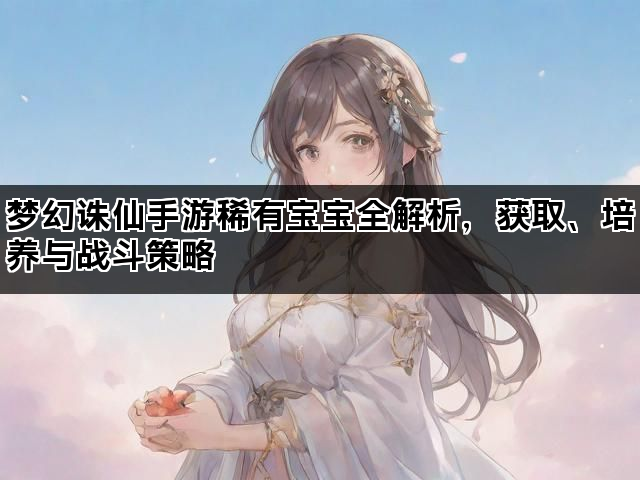 梦幻诛仙手游稀有宝宝全解析，获取、培养与战斗策略