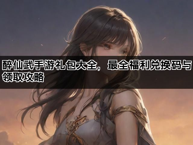 醉仙武手游礼包大全，最全福利兑换码与领取攻略