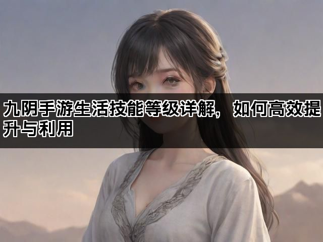 九阴手游生活技能等级详解，如何高效提升与利用