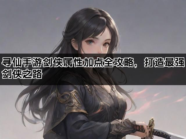寻仙手游剑侠属性加点全攻略，打造最强剑侠之路