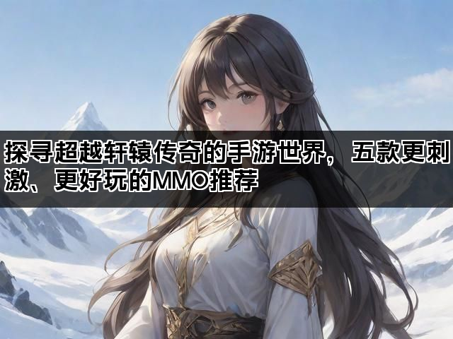 探寻超越轩辕传奇的手游世界，五款更刺激、更好玩的MMO推荐