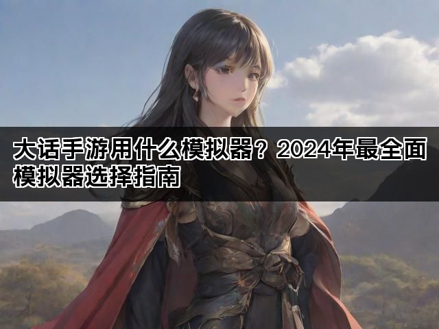 大话手游用什么模拟器？2024年最全面模拟器选择指南