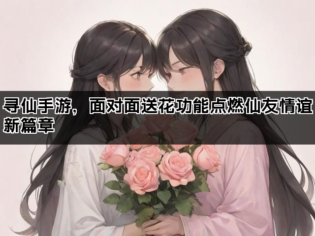 寻仙手游，面对面送花功能点燃仙友情谊新篇章