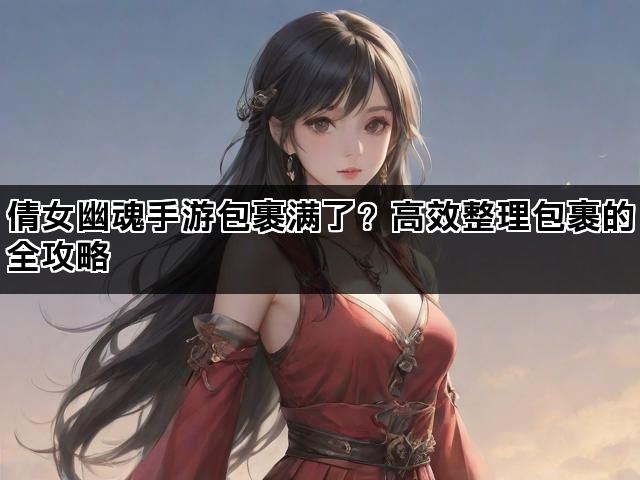 倩女幽魂手游包裹满了？高效整理包裹的全攻略