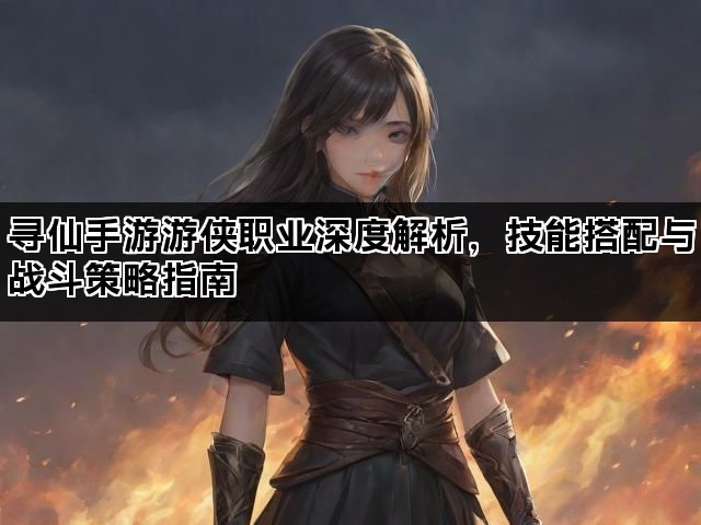 寻仙手游游侠职业深度解析，技能搭配与战斗策略指南