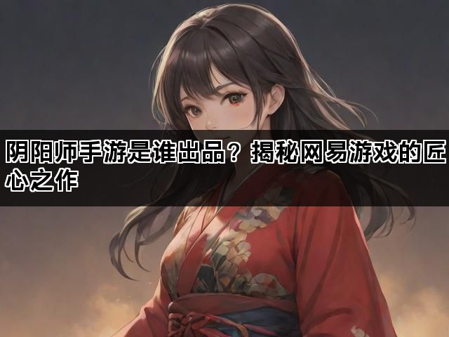 阴阳师手游是谁出品？揭秘网易游戏的匠心之作