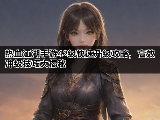 热血江湖手游42级快速升级攻略，高效冲级技巧大揭秘