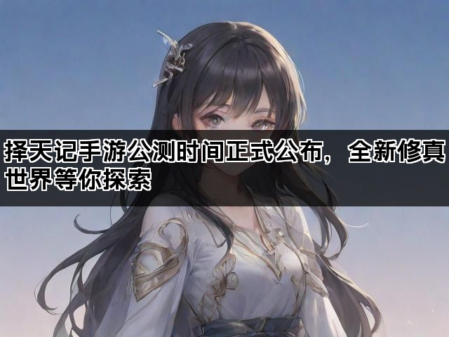 择天记手游公测时间正式公布，全新修真世界等你探索