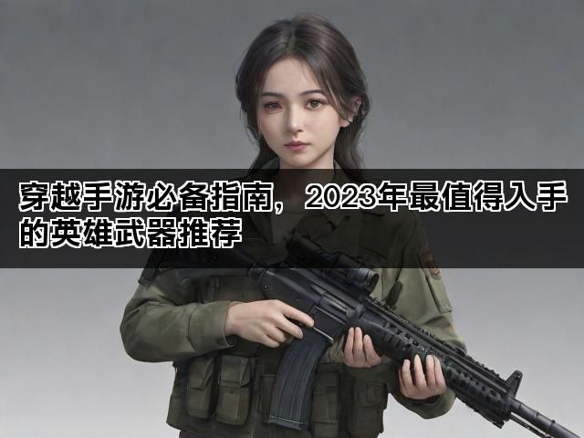 穿越手游必备指南，2023年最值得入手的英雄武器推荐