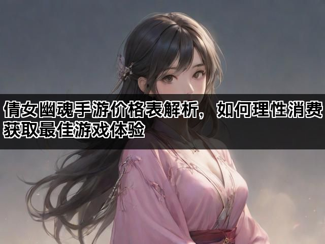 倩女幽魂手游价格表解析，如何理性消费获取最佳游戏体验