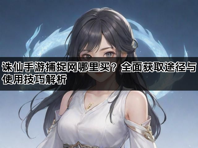 诛仙手游捕捉网哪里买？全面获取途径与使用技巧解析