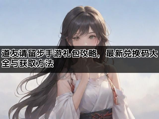 道友请留步手游礼包攻略，最新兑换码大全与获取方法